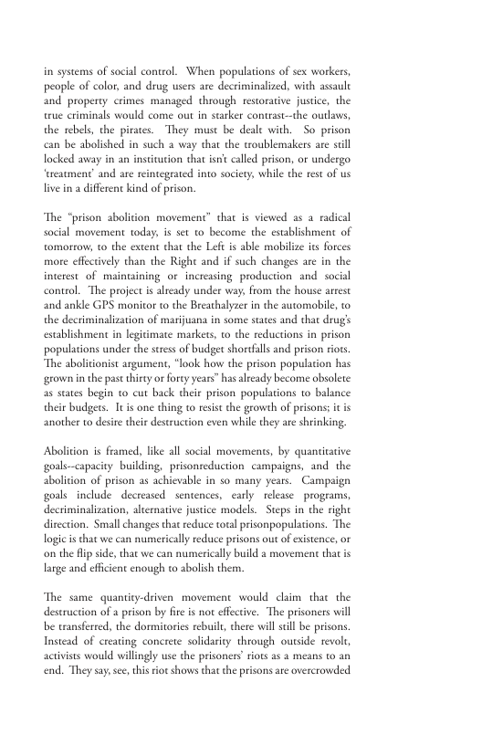 in systems of social control. When populations of sex workers, people of color, and drug users are decriminalized, with assault and property crimes managed through restorative justice, the true criminals would come out in starker contrast-—the outlaws, the rebels, the pirates. They must be deale with. So prison be abolished in such a way that the roublemakers are sill locked away in an institucion that isn’ caled prison, or undergo ‘areatment’ and are reintegeated into sociery, while the et of us live in a different kind of prison. The “prison abolivion movement” chat is viewed as 2 radical social movement today, is set 1o become the establishment of tomortow 1o the extent that the Lefe is able mobilize its forces more effectively than the Right and if such changes are in the interest of mainuining or increasing production and social control. ‘The project is already under way, from the house arrest and ankle GPS monitor to the Breathalyzer in the automobile, to the decriminalization of marijuana in some staes and that drug’s establishment in legitimate markets, to the reductions in prison populations under the stress of budget shordfalls and prison riors. “The abolitionist argumen, “look how the prison population has grown n the past thirty orforey years” has already become obsolete: as states begin to cut back their prison populations to balance their budgets. Ttis one thing to resist the growh of prisonss it s another to desitetheir destruction even while they are shrinking, Abolition is framed, ke all social movements, by quanticative goals-capacity building, prisonseduction campaigns, and the abolition of prison as achievable in so many years. Campaign goals include decreased sentences, carly. elease programs, decriminalization, alernative justice models. Steps in the right direction. Small changes that reduce total prisonpopulations. The logie i that we can numerically reduce prisons out of existence, or on the fip side, that we can numerically build a movemen thatis large and efficient enough to abolish them. The same quantity-driven movement would chim that the destruction of a prison by fire is not effecive. ‘The prisoners will be ransferred, the dormitories rebuil, there will sl be prisons Instead of creating concrete solidarity through outside revolt, activiss would willingly use the prisoners’ riots as 2 means to an end. “They say,sce, thisriot shows thatthe prisons are overcrowded